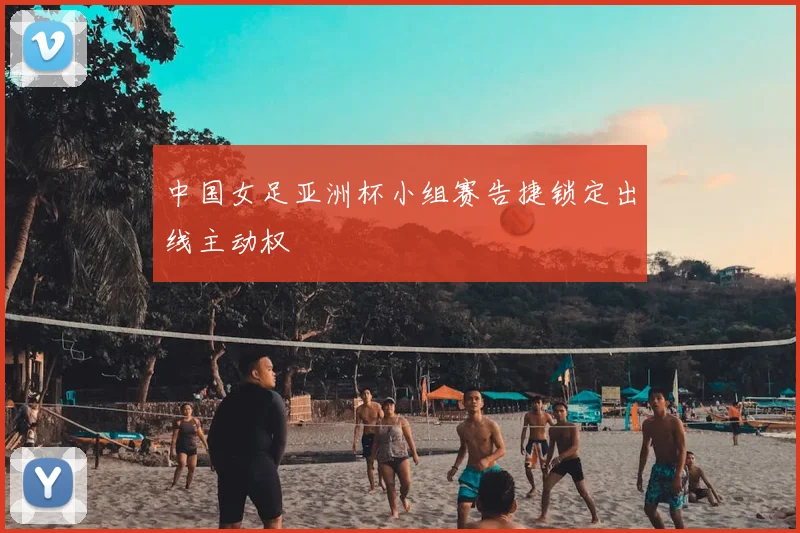 中国女足亚洲杯小组赛告捷锁定出线主动权