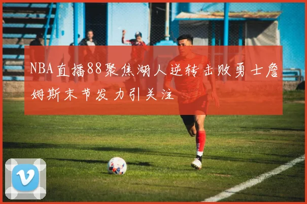 NBA直播88聚焦湖人逆转击败勇士詹姆斯末节发力引关注