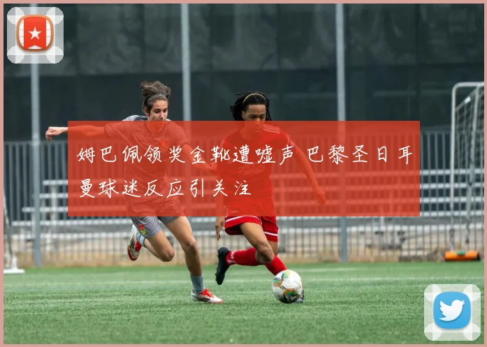 姆巴佩领奖金靴遭嘘声 巴黎圣日耳曼球迷反应引关注