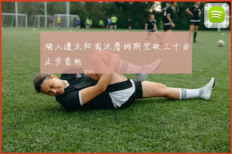 湖人遭太阳淘汰詹姆斯空砍三十分止步首轮