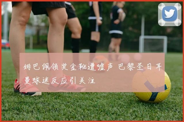 姆巴佩领奖金靴遭嘘声 巴黎圣日耳曼球迷反应引关注