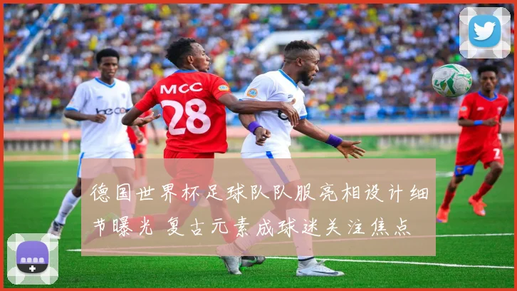 德国世界杯足球队队服亮相设计细节曝光 复古元素成球迷关注焦点