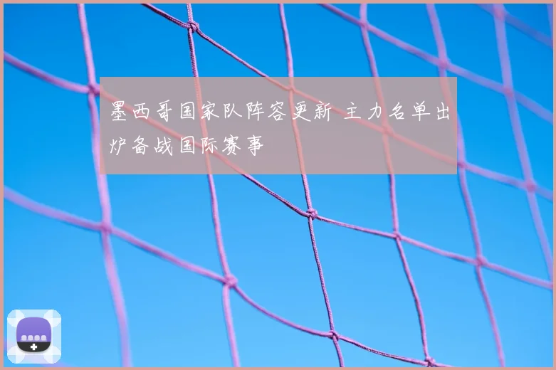 墨西哥国家队阵容更新 主力名单出炉备战国际赛事