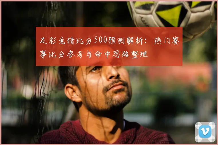 足彩竞猜比分500预测解析：热门赛事比分参考与命中思路整理