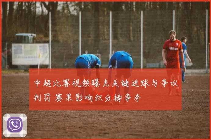 中超比赛视频曝光关键进球与争议判罚 赛果影响积分榜争夺
