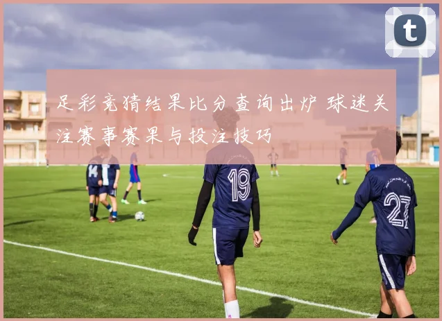 足彩竞猜结果比分查询出炉 球迷关注赛事赛果与投注技巧